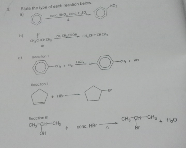 State the type of each reaction below: 
a)  enclosecircle1frac concHNO_2cos cH_2SO_4△ □^(NO_2) 
b) CH_3CH_2HCH_3xrightarrow Zn,CH_2COOHCH_3CH=CHCH_3
c) Reaction 1
bigcirc -clos_2xrightarrow FeC_3a- □ -alpha t_3+Ha
Reaction II 
Br
_ +H □  J
Reaction III
beginarrayr CH_3-CH-CH_3 OHendarray +∈fty nc. HBr xrightarrow beginarrayr CH_3^((CH-CH_3))+H_2O