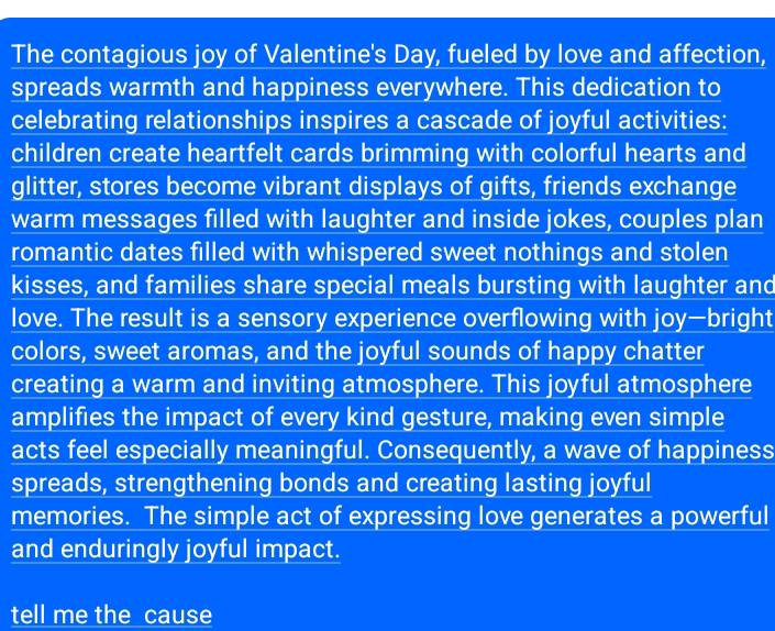 The contagious joy of Valentine's Day, fueled by love and affection, 
spreads warmth and happiness everywhere. This dedication to 
celebrating relationships inspires a cascade of joyful activities: 
children create heartfelt cards brimming with colorful hearts and 
glitter, stores become vibrant displays of gifts, friends exchange 
warm messages filled with laughter and inside jokes, couples plan 
romantic dates filled with whispered sweet nothings and stolen 
kisses, and families share special meals bursting with laughter and 
love. The result is a sensory experience overflowing with joy—bright 
colors, sweet aromas, and the joyful sounds of happy chatter 
creating a warm and inviting atmosphere. This joyful atmosphere 
amplifies the impact of every kind gesture, making even simple 
acts feel especially meaningful. Consequently, a wave of happiness 
spreads, strengthening bonds and creating lasting joyful 
memories. The simple act of expressing love generates a powerful 
and enduringly joyful impact. 
tell me the cause