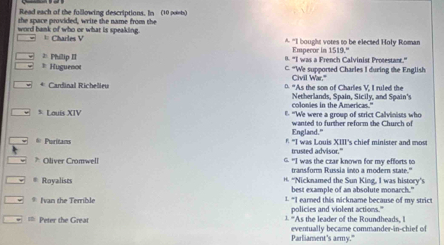 Read each of the following descriptions. In (10 points)
the space provided, write the name from the
word bank of who or what is speaking.
= Charles V ^ “I bought votes to be elected Holy Roman
Emperor in 1519."
≥ Philip II B. "I was a French Calvinist Protestant.”
* Huguenot C “We supported Charles I during the English
Civil War."
e Cardinal Richelieu 0 "As the son of Charles V, I ruled the
Netherlands, Spain, Sicily, and Spain's
colonies in the Americas."
5 Louis XIV E. "We were a group of strict Calvinists who
wanted to further reform the Church of
England."
Puritans § “I was Louis XIII’s chief minister and most
trusted advisor."
Oliver Cromwell G. “I was the czar known for my efforts to
transform Russia into a modern state."
& Royalists H. “Nicknamed the Sun King, I was history’s
best example of an absolute monarch."
* Ivan the Terrible L “I earned this nickname because of my strict
policies and violent actions."
== Peter the Great ) “As the leader of the Roundheads, I
eventually became commander-in-chief of
Parliament's army."