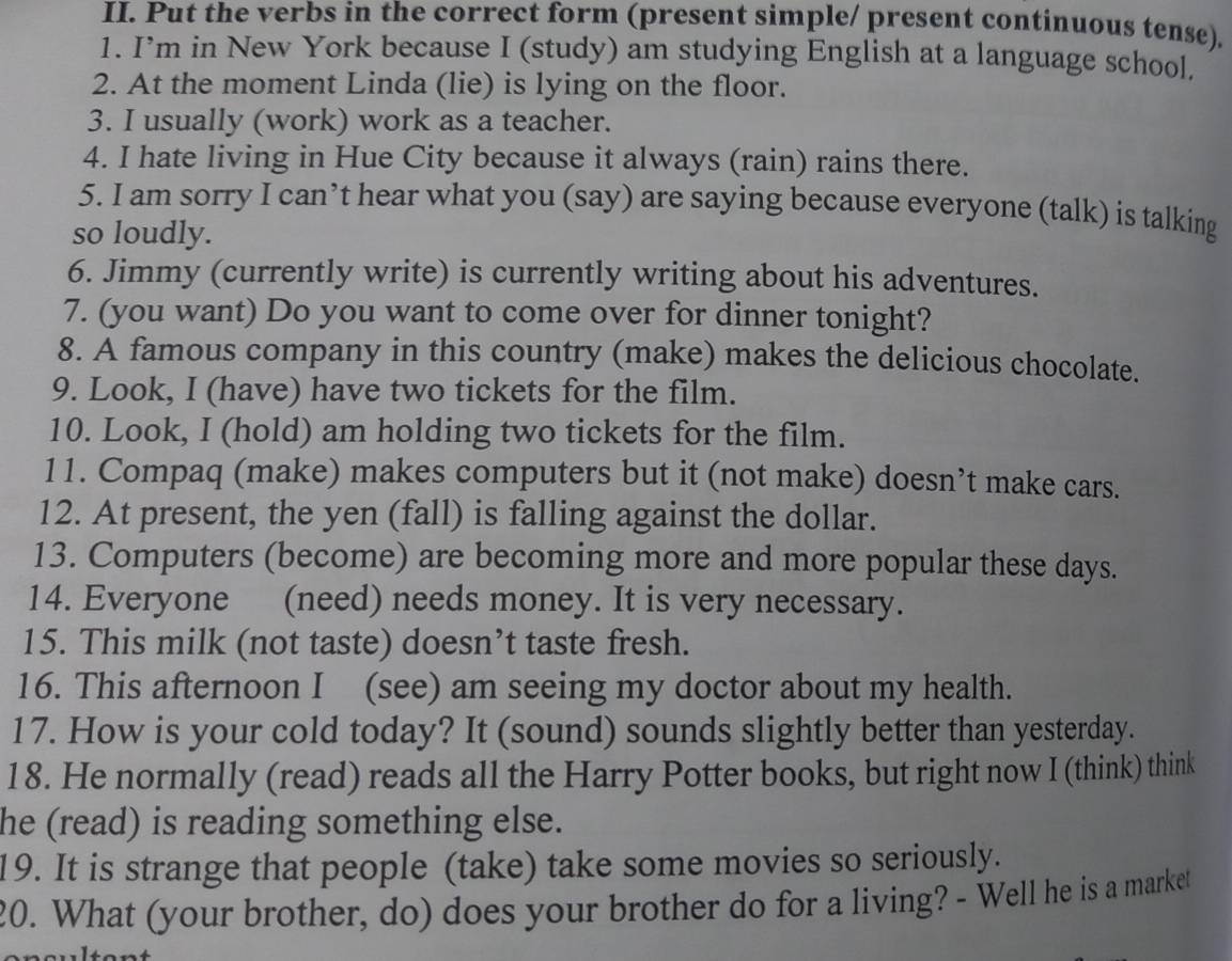 Put the verbs in the correct form (present simple/ present continuous tense). 
1. I’m in New York because I (study) am studying English at a language school. 
2. At the moment Linda (lie) is lying on the floor. 
3. I usually (work) work as a teacher. 
4. I hate living in Hue City because it always (rain) rains there. 
5. I am sorry I can’t hear what you (say) are saying because everyone (talk) is talking 
so loudly. 
6. Jimmy (currently write) is currently writing about his adventures. 
7. (you want) Do you want to come over for dinner tonight? 
8. A famous company in this country (make) makes the delicious chocolate. 
9. Look, I (have) have two tickets for the film. 
10. Look, I (hold) am holding two tickets for the film. 
11. Compaq (make) makes computers but it (not make) doesn’t make cars. 
12. At present, the yen (fall) is falling against the dollar. 
13. Computers (become) are becoming more and more popular these days. 
14. Everyone (need) needs money. It is very necessary. 
15. This milk (not taste) doesn’t taste fresh. 
16. This afternoon I (see) am seeing my doctor about my health. 
17. How is your cold today? It (sound) sounds slightly better than yesterday. 
18. He normally (read) reads all the Harry Potter books, but right now I (think) think 
he (read) is reading something else. 
19. It is strange that people (take) take some movies so seriously. 
20. What (your brother, do) does your brother do for a living? - Well he is a market