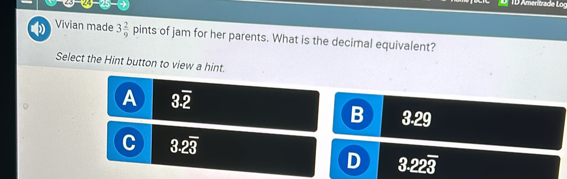 (24-25) 
TD Ameritrade Log
Vivian made 3 2/9 pint: s of jam for her parents. What is the decimal equivalent?
Select the Hint button to view a hint.
A 3.overline 2
3.29
C 3.2overline 3
D 3.22overline 3