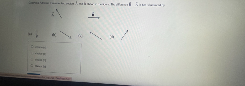 Graphical Addition: Consider two vectors vector A and vector B shown in the figure. The difference vector B-vector A is best illustrated by
vector A
vector B
(a) (b) (c) (d)
choice (a)
choice (b)
choice (c)
chaice (d)
-2031298158offset=next