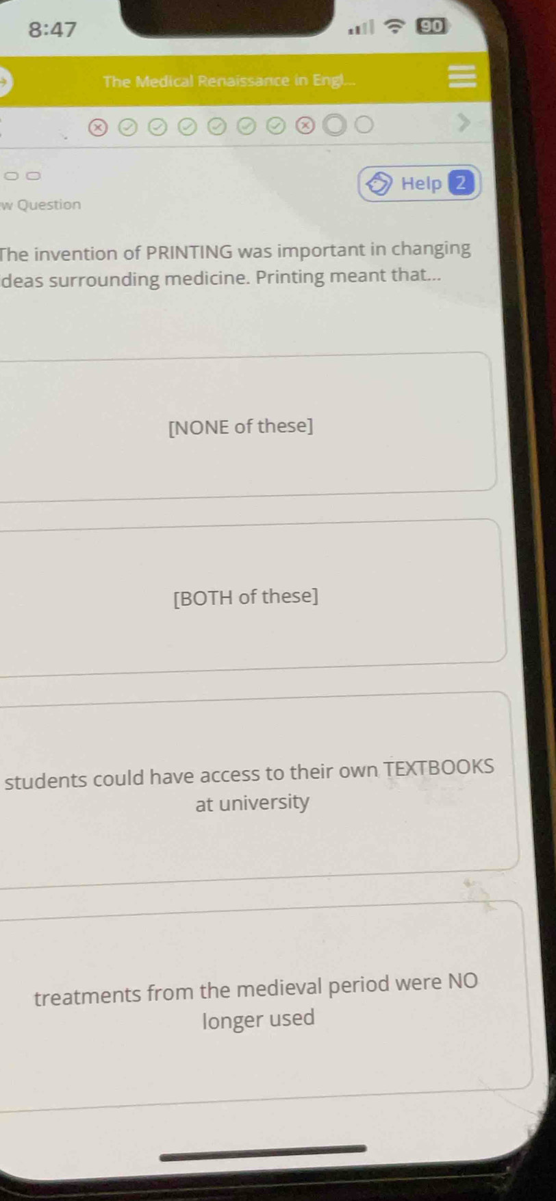 8:47 
9
The Medical Renaissance in Engl...
Help
w Question
The invention of PRINTING was important in changing
deas surrounding medicine. Printing meant that...
[NONE of these]
[BOTH of these]
students could have access to their own TEXTBOOKS
at university
treatments from the medieval period were NO
longer used