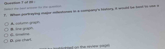 Select the best answer for the question.
7. When portraying major milestones in a company's history, it would be best to use a
A. column graph.
B. line graph.
C. timeline.
D. pie chart.
highlighted on the review page)