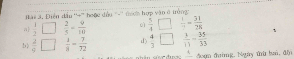 Điền dấu “+” hoặc dấu “-” thích hợp vào ô trống: 
a)  1/2 □  2/5 = 9/10  c)  5/4   1/7 = 31/28 
b)  2/9   1/8 = 7/72 
d)  4/3   3/11 = 35/33 
shân sửa được _ 4 đoạn đường. Ngày thứ hai, đội