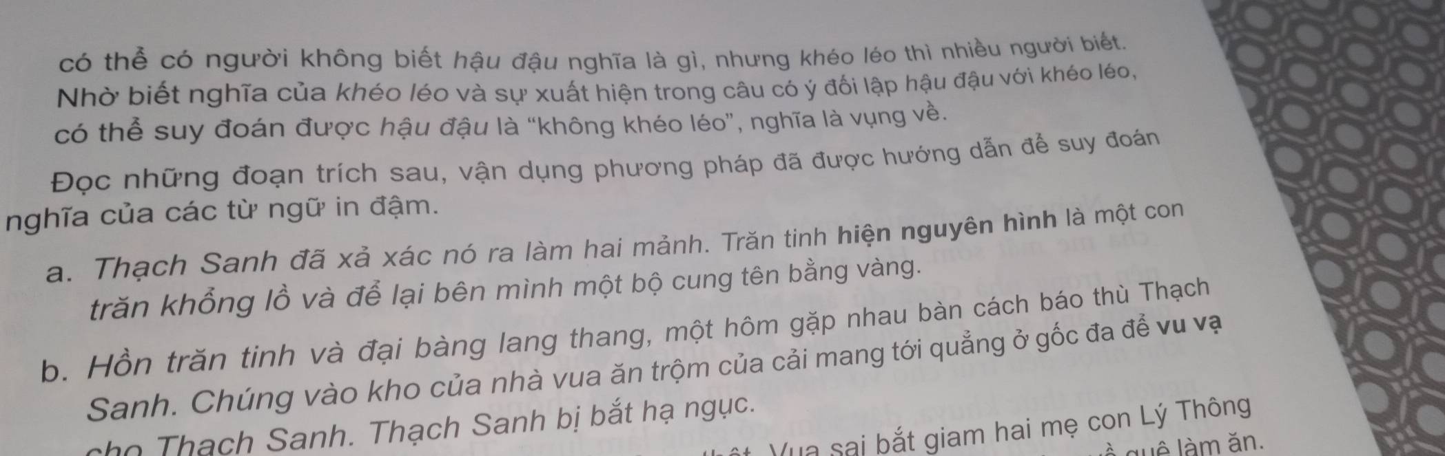 có thể có người không biết hậu đậu nghĩa là gì, nhưng khéo léo thì nhiều người biết.
Nhờ biết nghĩa của khéo léo và sự xuất hiện trong câu có ý đối lập hậu đậu với khéo léo,
có thể suy đoán được hậu đậu là “không khéo léo”, nghĩa là vụng về.
Đọc những đoạn trích sau, vận dụng phương pháp đã được hướng dẫn để suy đoán
nghĩa của các từ ngữ in đậm.
a. Thạch Sanh đã xả xác nó ra làm hai mảnh. Trăn tinh hiện nguyên hình là một con
trăn khổng lồ và để lại bên mình một bộ cung tên bằng vàng.
b. Hồn trăn tinh và đại bàng lang thang, một hôm gặp nhau bàn cách báo thù Thạch
Sanh. Chúng vào kho của nhà vua ăn trộm của cải mang tới quẳng ở gốc đa để vu vạ
cho Thạch Sanh. Thạch Sanh bị bắt hạ ngục.
Tua sai bắt giam hai mẹ con Lý Thông
suê làm ăn.