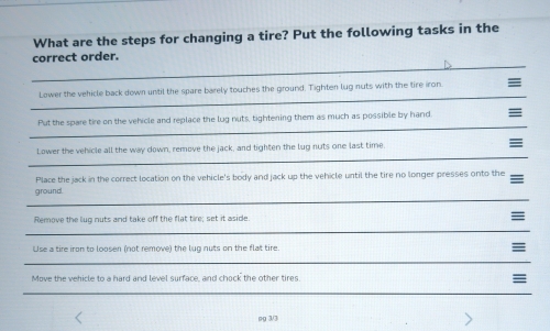 What are the steps for changing a tire? Put the following tasks in the 
_ 
correct order. 
_ 
Lower the vehicle back down until the spare barely touches the ground. Tighten lug nuts with the tire iron ≡ 
_ 
Put the spare tire on the vehicle and replace the lug nuts, tightening them as much as possible by hand = 
_ 
Lower the vehicle all the way down, remove the jack, and tighten the lug nuts one last time = 
Place the jack in the correct location on the vehicle's body and jack up the vehicle until the tire no longer presses onto the 
_ 
ground. 
Remove the lug nuts and take off the flat tire; set it aside. = 
_ 
Use a tire iron to loosen (not remove) the lug nuts on the flat tire. 
_ 
Move the vehicle to a hard and level surface, and chock the other tires. ≡ 
_ 
ng 3/3