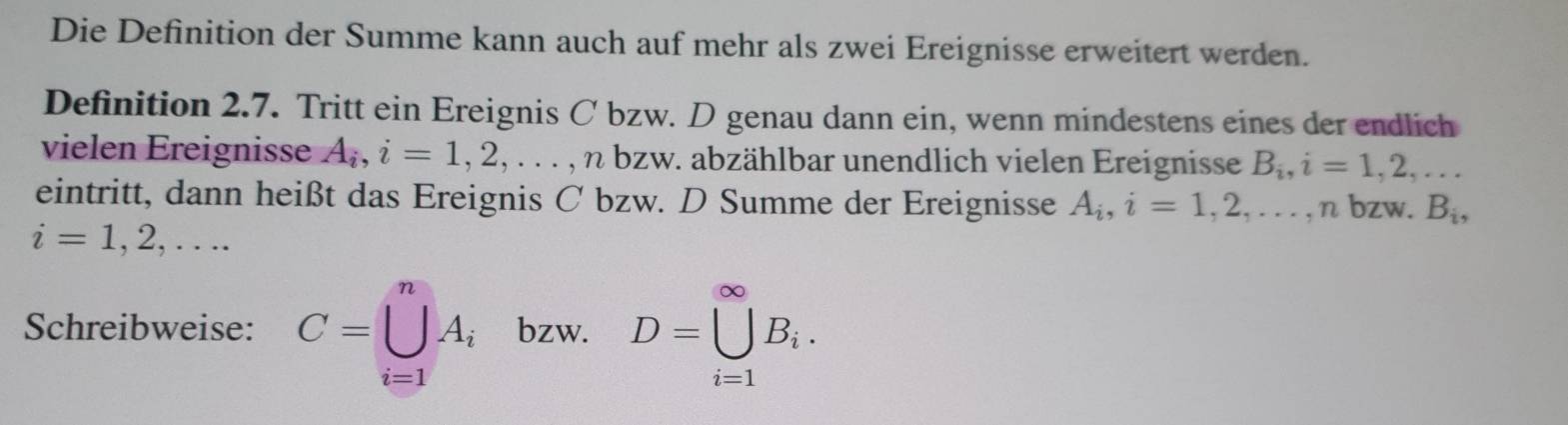 Die Definition der Summe kann auch auf mehr als zwei Ereignisse erweitert werden. 
Definition 2.7. Tritt ein Ereignis C bzw. D genau dann ein, wenn mindestens eines der endlich 
vielen Ereignisse A_i, i=1,2,..., nbzw v. abzählbar unendlich vielen Ereignisse B_i, i=1,2,... 
eintritt, dann heißt das Ereignis C bzw. D Summe der Ereignisse A_i, i=1,2,..., n bzw. B_i,
i=1,2,... 
Schreibweise: C=∪ _(i=1)^nA_i bzw. D=□^(∈fty)B_i.