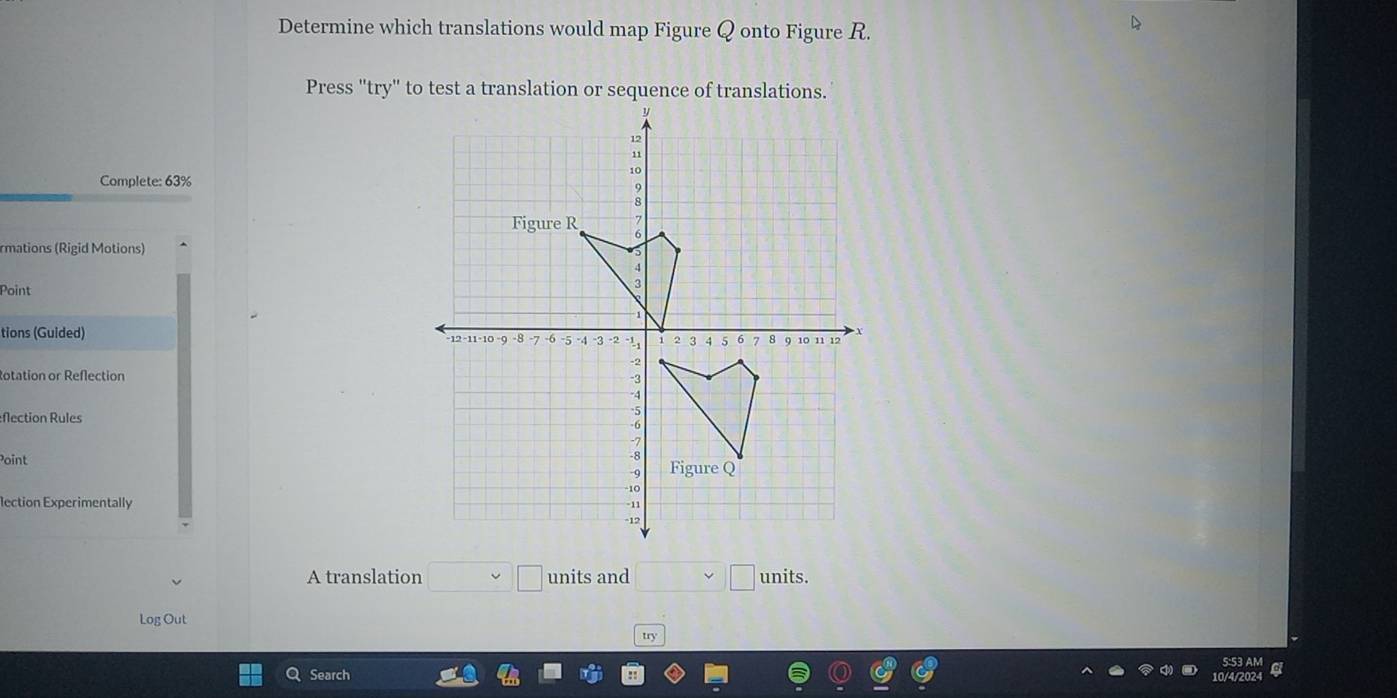 Determine which translations would map Figure Q onto Figure R. 
Press "try" to test a translation or sequence of translations. 
Complete: 63%
rmations (Rigid Motions) 
Point 
tions (Guided) 
otation or Reflection 
flection Rules 
Point 
lection Experimentally 
A translation □ □ units and □ □ units. 
Log Out 
try 
Search