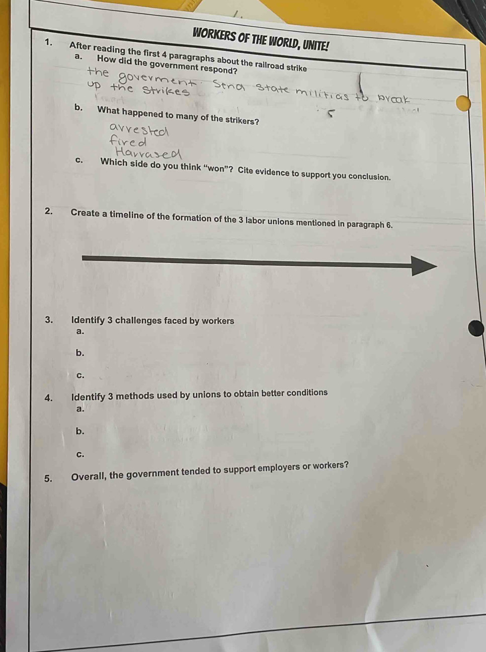 WORKERS OF THE WORLD, UNITE!
1. After reading the first 4 paragraphs about the railroad strike
a. How did the government respond?
b. What happened to many of the strikers?
c. Which side do you think “won”? Cite evidence to support you conclusion.
2. Create a timeline of the formation of the 3 labor unions mentioned in paragraph 6.
3. Identify 3 challenges faced by workers
a.
b.
c.
4. Identify 3 methods used by unions to obtain better conditions
a.
b.
C.
5. Overall, the government tended to support employers or workers?