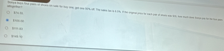 altogether ?
Sonya buys four pairs of shoes on sale for buy one, get one 50% off. The sales tax is 6.5%. if the original price for each pair of shoes was $35, how much does Sonya pay for the four pairs
$74.55
$105.00
$111.83
$149.10
