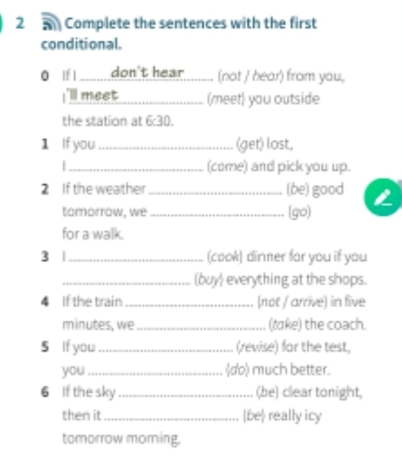 Complete the sentences with the first 
conditional. 
0 lf l _don't hear (not / hear) from you, 
I'll meet (meet) you outside 
the station at 6:30. 
1 If you_ (get) lost, 
|_ (come) and pick you up. 
2 If the weather_ (be) good a 
tómorrow, we _(go) 
- 
for a walk. 
3 |_ (cook) dinner for you if you 
_(buy) everything at the shops. 
4 If the train _[not / arrive) in five 
minutes, we _(take) the coach. 
5 If you_ (revise) far the test, 
you_ d) much better. 
6 If the sky _(be) clear tonight, 
then it_ be really icy 
tomorrow moring.