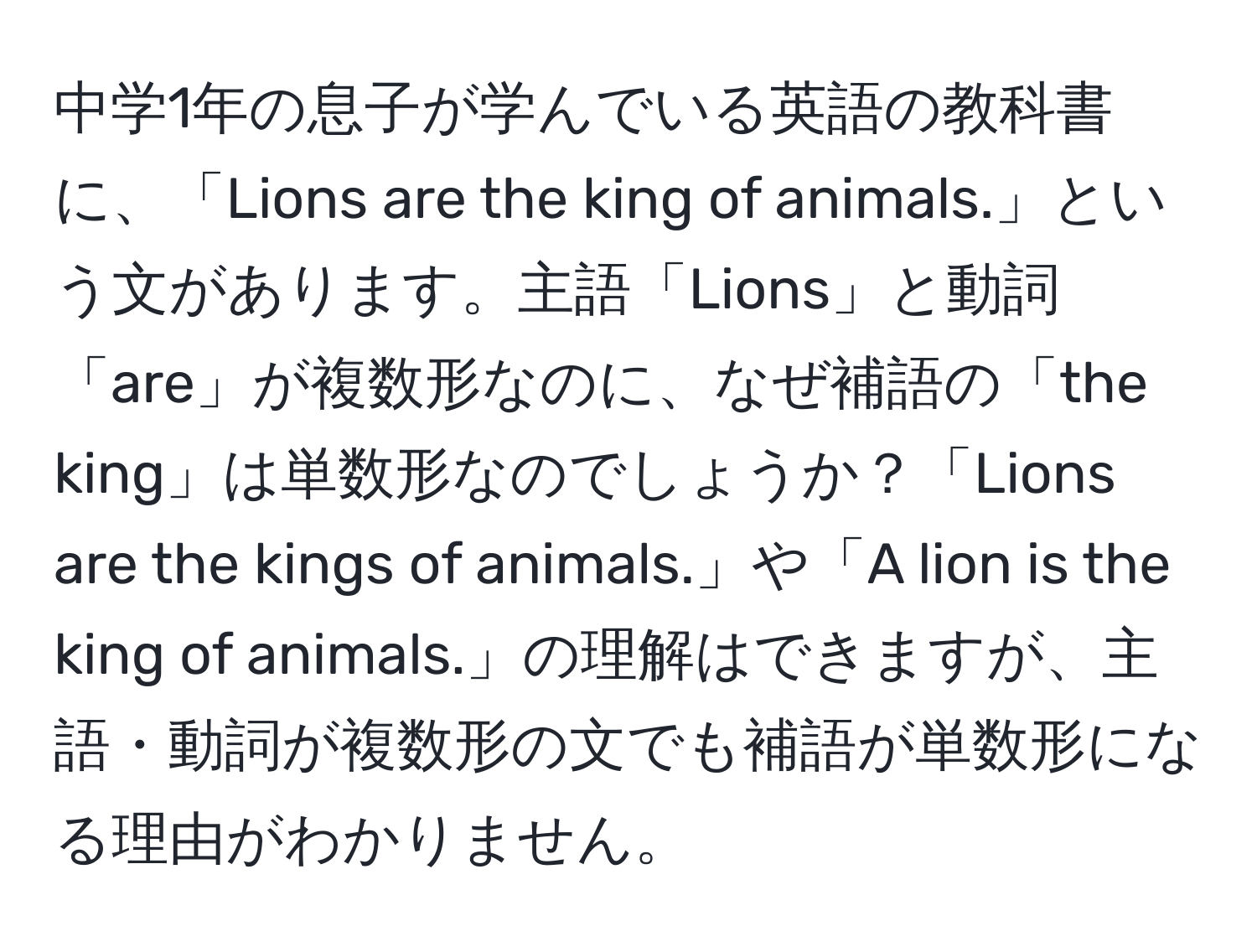 中学1年の息子が学んでいる英語の教科書に、「Lions are the king of animals.」という文があります。主語「Lions」と動詞「are」が複数形なのに、なぜ補語の「the king」は単数形なのでしょうか？「Lions are the kings of animals.」や「A lion is the king of animals.」の理解はできますが、主語・動詞が複数形の文でも補語が単数形になる理由がわかりません。