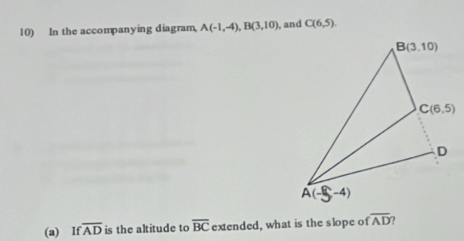 In the accompanying diagram, A(-1,-4),B(3,10) , and C(6,5).
(a) If overline AD is the altitude to overline BC extended, what is the slope of overline AD ?