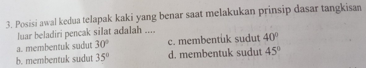 Posisi awal kedua telapak kaki yang benar saat melakukan prinsip dasar tangkisan
luar beladiri pencak silat adalah ....
a. membentuk sudut 30° c. membentuk sudut 40°
b. membentuk sudut 35° d. membentuk sudut 45°