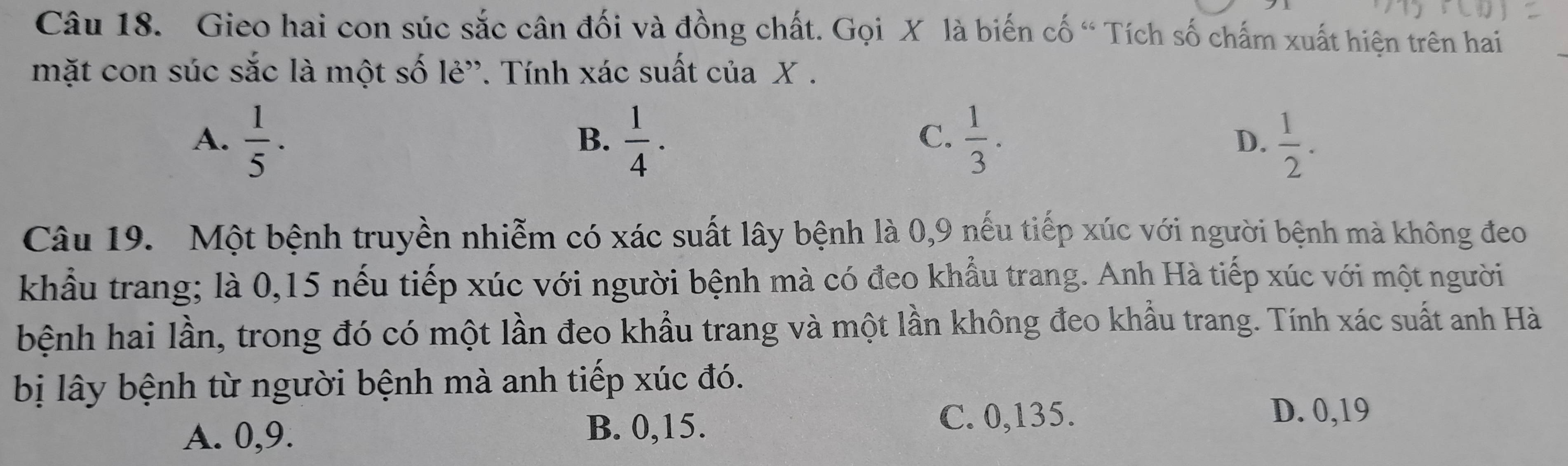 Gieo hai con súc sắc cân đối và đồng chất. Gọi X là biến cố “ Tích số chấm xuất hiện trên hai
mặt con súc sắc là một số lẻ'. Tính xác suất của X.
C.
A.  1/5 ·  1/4 .  1/3 . D.  1/2 . 
B.
Câu 19. Một bệnh truyền nhiễm có xác suất lây bệnh là 0, 9 nếu tiếp xúc với người bệnh mà không đeo
khẩu trang; là 0,15 nếu tiếp xúc với người bệnh mà có đeo khẩu trang. Anh Hà tiếp xúc với một người
bệnh hai lần, trong đó có một lần đeo khẩu trang và một lần không đeo khẩu trang. Tính xác suất anh Hà
bị lây bệnh từ người bệnh mà anh tiếp xúc đó.
A. 0, 9. B. 0, 15.
C. 0,135. D. 0,19