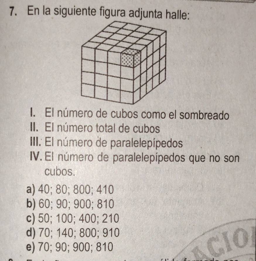 En la siguiente figura adjunta halle:
I. El número de cubos como el sombreado
II. El número total de cubos
IIII. El número de paralelepípedos
IV. El número de paralelepípedos que no son
cubos.
a) 40; 80; 800; 410
b) 60; 90; 900; 810
c) 50; 100; 400; 210
d) 70; 140; 800; 910 a
e) 70; 90; 900; 810