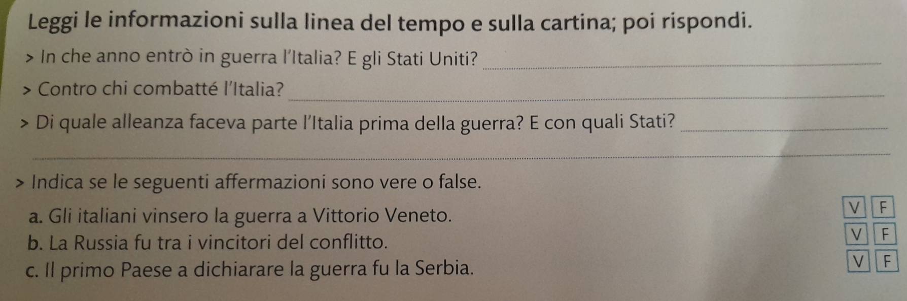 Leggi le informazioni sulla linea del tempo e sulla cartina; poi rispondi. 
In che anno entrò in guerra l'Italia? E gli Stati Uniti?_ 
Contro chi combatté l'Italia?_ 
Di quale alleanza faceva parte l’Italia prima della guerra? E con quali Stati?_ 
_ 
> - Indica se le seguenti affermazioni sono vere o false. 
a. Gli italiani vinsero la guerra a Vittorio Veneto. 
V F 
b. La Russia fu tra i vincitori del conflitto. 
V F 
c. Il primo Paese a dichiarare la guerra fu la Serbia. 
V F