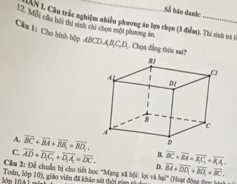 Số báo danh:
N Câu trắc nghiệm nhiều phương án lựa chọn (3 điểm). Thí sinh trá là
12. Mỗi câu hỏi thí sinh chỉ chọn một phương án
Câu 1: Cho hình hộp BCD.A_1B_1C_1D_1. Chọn đẳng thức sai?
A. overline BC+overline BA+overline BB_1=overline BD_1. B. vector BC+vector BA=vector B_1C_1+vector B_1A_1.
C. overline AD+overline D_1C_1+overline D_1A_1=overline DC.
D. overline BA+overline DD_1+overline BD_1=overline BC. 
Câu 2: Đề chuẩn bị cho tiết học “Mạng xã hội: lợi và hại” (Hoạt động thực hàu
Toán, lớp 10), giáo viên đã khảo sát thời gian sử d
1ớp 10A1 m