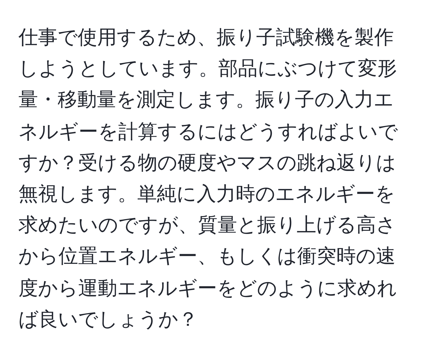 仕事で使用するため、振り子試験機を製作しようとしています。部品にぶつけて変形量・移動量を測定します。振り子の入力エネルギーを計算するにはどうすればよいですか？受ける物の硬度やマスの跳ね返りは無視します。単純に入力時のエネルギーを求めたいのですが、質量と振り上げる高さから位置エネルギー、もしくは衝突時の速度から運動エネルギーをどのように求めれば良いでしょうか？