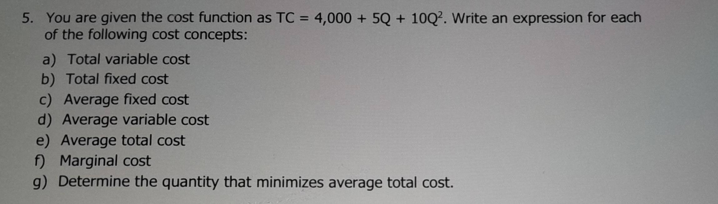 You are given the cost function as TC=4,000+5Q+10Q^2. Write an expression for each 
of the following cost concepts: 
a) Total variable cost 
b) Total fixed cost 
c) Average fixed cost 
d Average variable cost 
e) Average total cost 
f) Marginal cost 
g) Determine the quantity that minimizes average total cost.