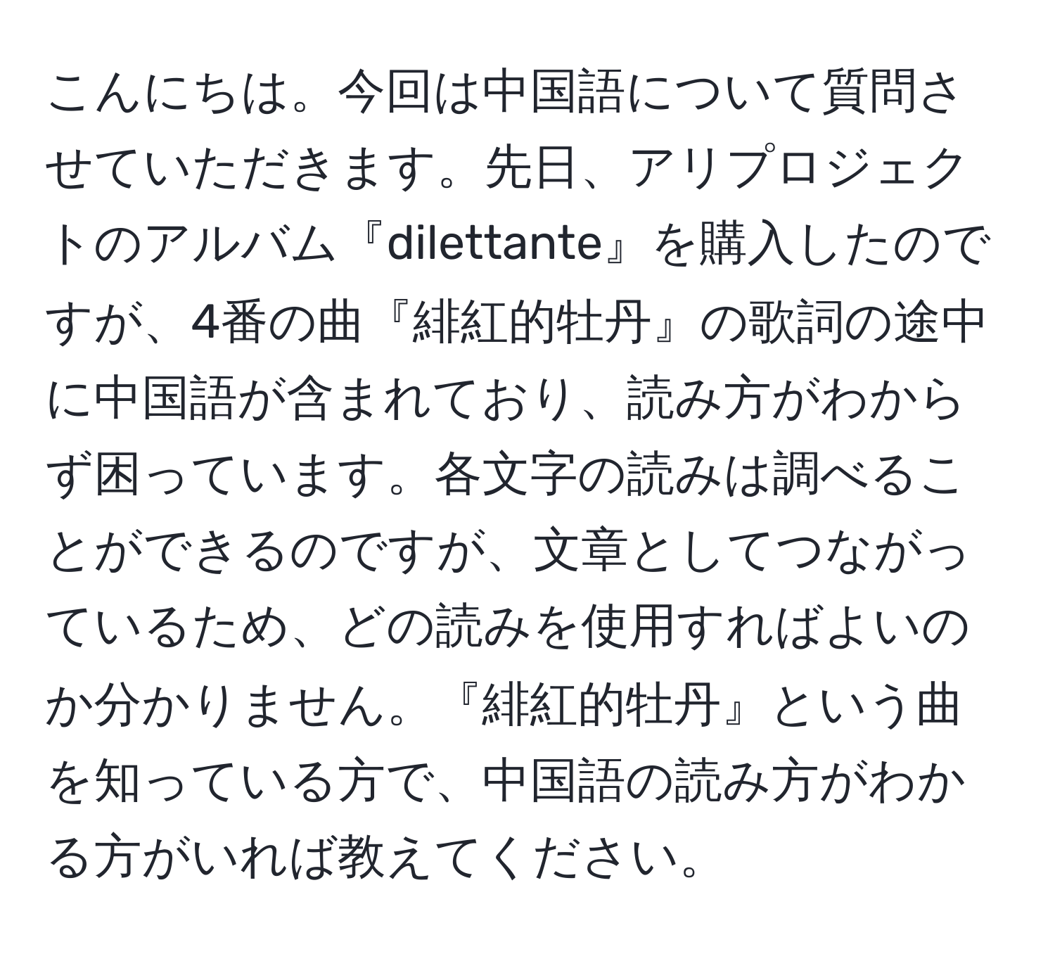 こんにちは。今回は中国語について質問させていただきます。先日、アリプロジェクトのアルバム『dilettante』を購入したのですが、4番の曲『緋紅的牡丹』の歌詞の途中に中国語が含まれており、読み方がわからず困っています。各文字の読みは調べることができるのですが、文章としてつながっているため、どの読みを使用すればよいのか分かりません。『緋紅的牡丹』という曲を知っている方で、中国語の読み方がわかる方がいれば教えてください。