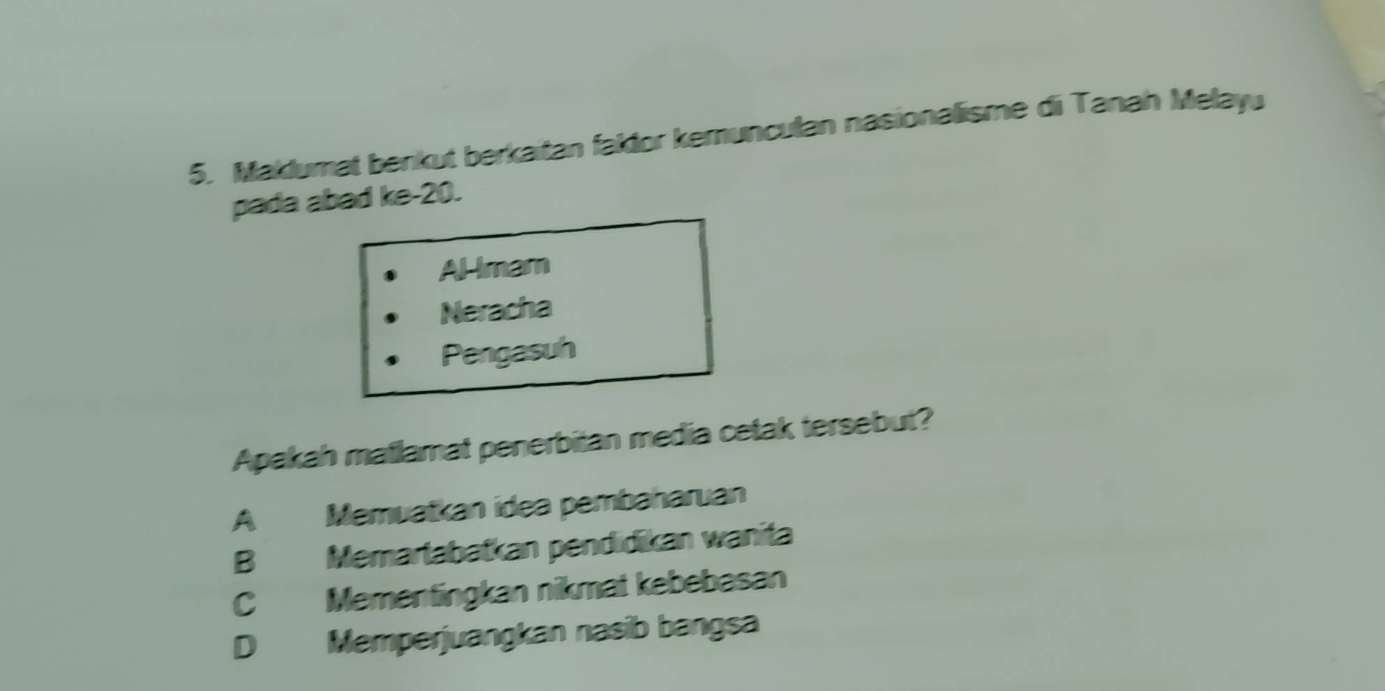 Maklumat benkut berkaitan faklor kemunculan nasionalisme di Tanah Melayu
pada abad ke- 20.
Almam
Neracha
Pengasuh
Apakah matlamat penerbitan media cetak tersebut?
A Memuatkan idea pembaharuan
B Memartabatkan pendidikan wanita
C Mementingkan nikmat kebebasan
D Memperjuangkan nasib bangsa