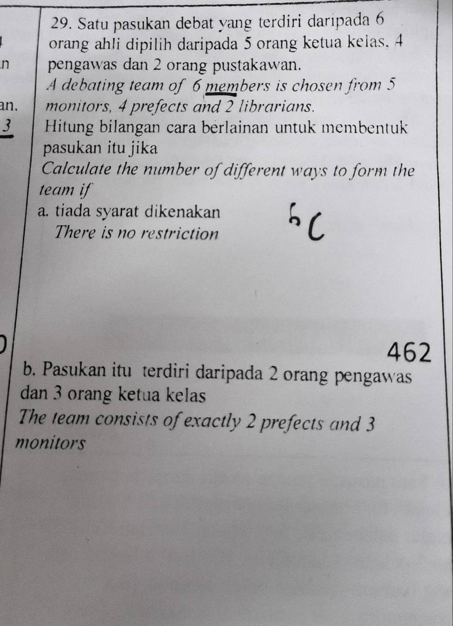 Satu pasukan debat yang terdiri daripada 6
orang ahli dipilih daripada 5 orang ketua kelas. 4
n pengawas dan 2 orang pustakawan.
A debating team of 6 members is chosen from 5
an. monitors, 4 prefects and 2 librarians.
3 Hitung bilangan cara berlainan untuk membentuk
pasukan itu jika
Calculate the number of different ways to form the
team if
a. tiada syarat dikenakan
There is no restriction
462
b. Pasukan itu terdiri daripada 2 orang pengawas
dan 3 orang ketua kelas
The team consists of exactly 2 prefects and 3
monitors