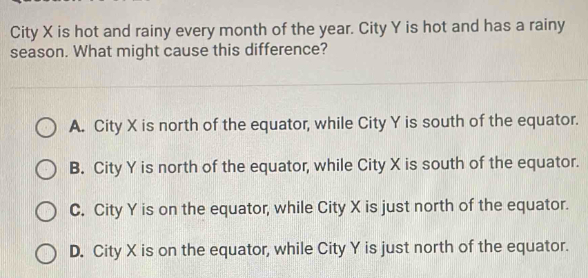 City X is hot and rainy every month of the year. City Y is hot and has a rainy
season. What might cause this difference?
A. City X is north of the equator, while City Y is south of the equator.
B. City Y is north of the equator, while City X is south of the equator.
C. City Y is on the equator, while City X is just north of the equator.
D. City X is on the equator, while City Y is just north of the equator.