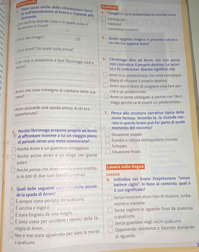 a Comprendo
Analizzo
1. Tieni conto anche delle informazioni forni-
domande. te nell'introduzione al brano e rispondi alle 4. I luoghi in cui è ambientata la vicenda sono:
immaginari.
Che cos'é la Grande Casa e in quale isola d realistici.
_
It Terramare si trova?
realmente esistenti.
Chiè l'Arcimago?
5. Quale oggetto magico è presente nel bra-
_no che hai appena letto?
B  Chi è Arren? Da quale isola arriva?
t
_
- Che cosa si preparano a fare l'Arcimago Ged e 6. L'Arcimago dice ad Arren che «un uomo
Arren?
non costruisce il proprio destino. Lo accet-
_
ta o lo contrasta». Questo significa che:
_
Arren è un predestinato, ma resta comunque
_
libero di rifiutare il proprio destino.
Arren non è libero di scegliere cosa fare per-
- Arren che cosa consegna al capitano della sua ché è un predestinato.
nave?
Arren si sente obbligato a partire con l'Arci-
_mago perché sa di essere un predestinato.
- Arren possiede una spada antica. A chi era
appartenuta?
7. Pensa alla struttura narrativa tipica delle
_
storie fantasy. Secondo te, la vicenda nar-
rata in questo brano può far parte di quale
2. Perché l’Arcimago propone proprio ad Arren momento del racconto?
di affrontare insieme a lui un viaggio pieno Situazione iniziale.
di pericoli verso una meta sconosciuta? Esordio o rottura dell’equilibrio iniziale.
Perché Arren è un guerriero coraggioso. Sviluppo.
Situazione finale.
Perché anche Arren è un mago con grandi
poteri.
Perché pensa che Arren possa avere eredita- Lavoro sulla lingua
to le doti di due suoi famosi antenati. Lessico
8. Individua nel brano l’espressione “senza
3. Quali delle seguenti carmeristiche possie- battere ciglio''. In base al contesto, qual è
de la spada di Arren? il suo significato?
È sempre stata portata da qualcuno. Senza mostrare alcun tipo di stupore, turba-
È vecchia e logora. mento o reazione.
É stata forgiata da una magia. Senza togliere lo sguardo fisso da qualcosa
È stata usata per uccidere i nemici della fa- o qualcuno.
Senza guardare negli occhi qualcuno.
miglia di Arren.
Non è mai stata sguainata per dare la morte Opponendo resistenza e facendo domande
al riguardo.
a qualcuno.
2