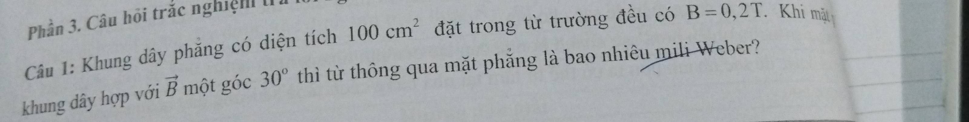 Phần 3. Câu hội trắc nghiệ . 
Câu 1: Khung dây phăng có diện tích 100cm^2 đặt trong từ trường đều có B=0,2T. Khi mặt 
khung dây hợp với vector B một góc 30° thì từ thông qua mặt phẳng là bao nhiêu mili Weber?