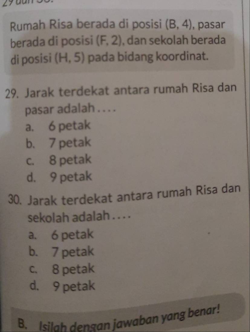 dur
Rumah Risa berada di posisi (B,4) , pasar
berada di posisi (F,2) , dan sekolah berada
di posisi (H,5) pada bidang koordinat.
29. Jarak terdekat antara rumah Risa dan
pasar adalah . . . .
a. 6 petak
b. 7 petak
c. 8 petak
d. 9 petak
30. Jarak terdekat antara rumah Risa dan
sekolah adalah . . . .
a. 6 petak
b. 7 petak
c. 8 petak
d. 9 petak
B. Isilah dengan jawaban yang benar!