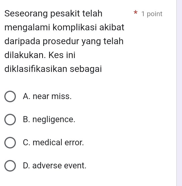 Seseorang pesakit telah * 1 point
mengalami komplikasi akibat
daripada prosedur yang telah
dilakukan. Kes ini
diklasifıkasikan sebagai
A. near miss.
B. negligence.
C. medical error.
D. adverse event.