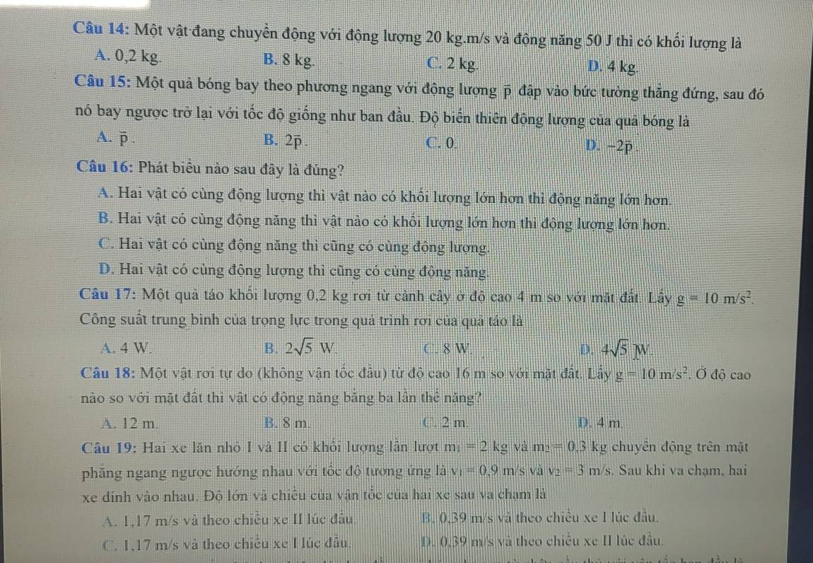 Một vật đang chuyển động với động lượng 20 kg.m/s và động năng 50 J thì có khối lượng là
A. 0,2 kg. B. 8 kg. C. 2 kg. D. 4 kg.
Câu 15: Một quả bóng bay theo phương ngang với động lượng p đập vào bức tường thắng đứng, sau đó
nó bay ngược trở lại với tốc độ giống như ban đầu. Độ biến thiên đông lượng của quả bóng là
A. p t B. 2p C. 0. D. −2p .
Câu 16: Phát biểu nào sau đây là đúng?
A. Hai vật có cùng động lượng thì vật nào có khối lượng lớn hơn thì động năng lớn hơn.
B. Hai vật có cùng động năng thì vật nào có khổi lượng lớn hơn thi động lượng lớn hơn.
C. Hai vật có cùng động năng thì cũng có cùng động lượng.
D. Hai vật có cùng động lượng thì cũng có cùng động năng.
Câu 17: Một quả táo khối lượng 0,2 kg rơi từ cảnh cây ở độ cao 4 m so với mặt đất. Lây g=10m/s^2.
Công suất trung bình của trọng lực trong quả trình rơi của quả táo là
A. 4 W. B. 2sqrt(5)W. C. 8 W D. 4sqrt(5)N.
Câu 18: Một vật rơi tự do (không vận tốc đầu) từ độ cao 16 m so với mặt đất. Lấy g=10m/s^2. Ở độ cao
nào so với mặt đất thì vật có động năng bằng ba lần thể năng?
A. 12 m. B. 8 m. C. 2 m. D. 4 m.
Câu 19: Hai xe lãn nhỏ I và II có khối lượng lần lượt m_1=2kg và m_2=0.3 kg chuyên động trên mặt
phẳng ngang ngược hướng nhau với tốc độ tương ứng là v_1=0.9m/s; và v_2=3m/s. Sau khi va chạm, hai
xe dính vào nhau. Độ lớn và chiếu của vận tốc của hai xe sau va chạm là
A. 1,17 m/s và theo chiều xe II lúc đầu. B. 0,39 m/s và theo chiều xe I lúc đầu.
C. 1,17 m/s và theo chiều xe I lúc đầu. D. 0,39 m/s và theo chiều xe II lúc đầu.