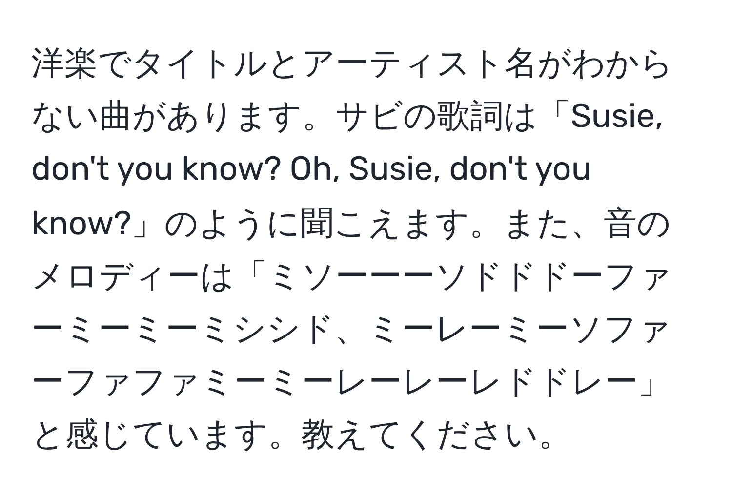 洋楽でタイトルとアーティスト名がわからない曲があります。サビの歌詞は「Susie, don't you know? Oh, Susie, don't you know?」のように聞こえます。また、音のメロディーは「ミソーーーソドドドーファーミーミーミシシド、ミーレーミーソファーファファミーミーレーレーレドドレー」と感じています。教えてください。