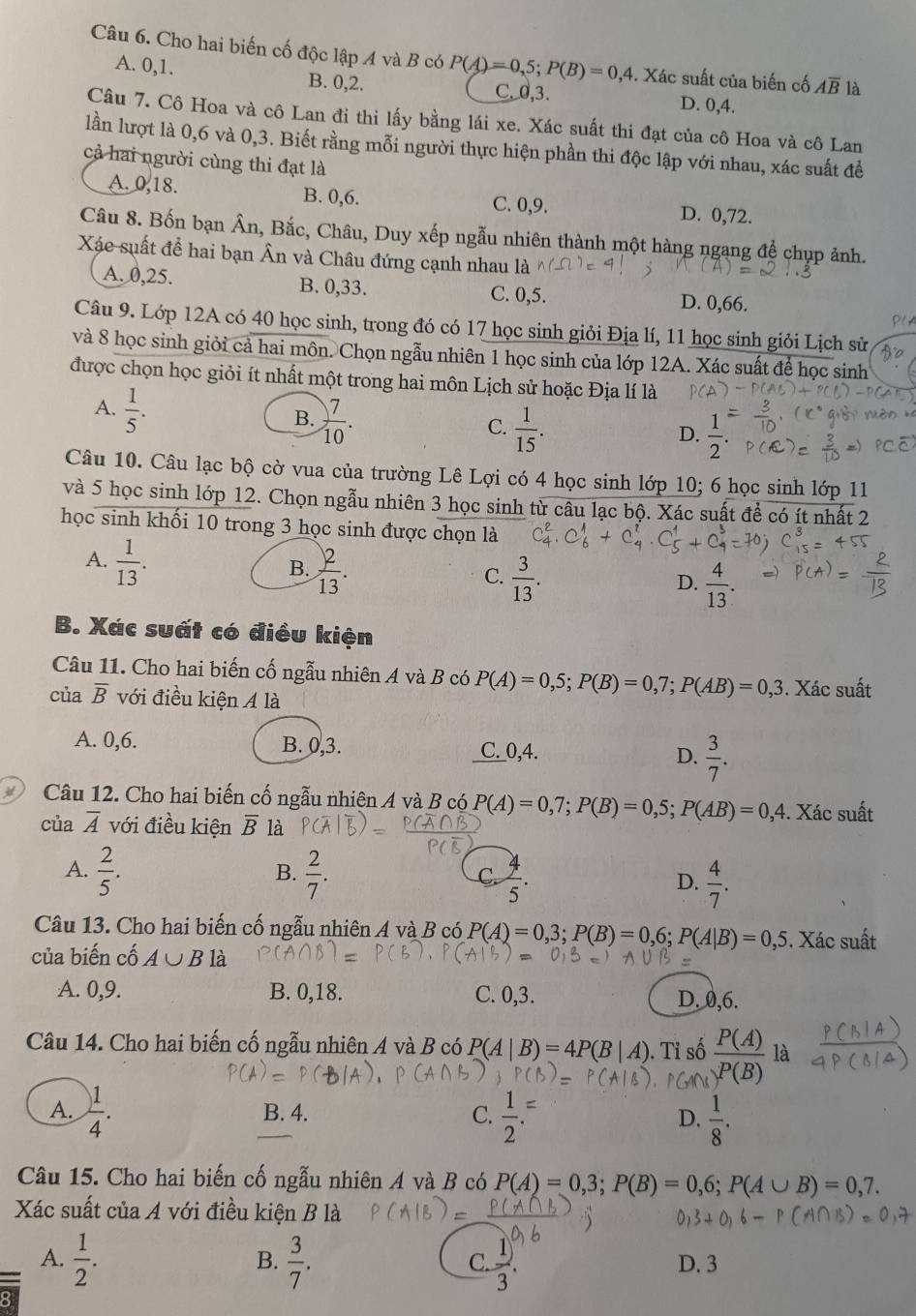 Cho hai biến cố độc lập A và B có P(A)=0,5;P(B)=0,4. Xác suất của biến cố Aoverline B là
A. 0,1. B. 0,2. C.0,3. D. 0,4.
Câu 7. Cô Hoa và cô Lan đi thi lấy bằng lái xe. Xác suất thi đạt của cô Hoa và cô Lan
lần lượt là 0,6 và 0,3. Biết rằng mỗi người thực hiện phần thi độc lập với nhau, xác suất để
cả hai người cùng thi đạt là
A. 0,18. B. 0,6. C. 0,9. D. 0,72.
Câu 8. Bốn bạn Ân, Bắc, Châu, Duy xếp ngẫu nhiên thành một hàng ngạng để chụp ảnh.
Xác suất để hai bạn Ân và Châu đứng cạnh nhau là
A. 0,25. B. 0,33. C. 0,5. D. 0,66.
Câu 9. Lớp 12A có 40 học sinh, trong đó có 17 học sinh giỏi Địa lí, 11 học sinh giỏi Lịch sử
và 8 học sinh giỏi cả hai môn. Chọn ngẫu nhiên 1 học sinh của lớp 12A. Xác suất để học sinh
được chọn học giỏi ít nhất một trong hai môn Lịch sử hoặc Địa lí là
A.  1/5 .
B.  7/10 .
C.  1/15 .
D.  1/2 .
Câu 10. Câu lạc bộ cờ vua của trường Lê Lợi có 4 học sinh lớp 10; 6 học sinh lớp 11
và 5 học sinh lớp 12. Chọn ngẫu nhiên 3 học sinh từ câu lạc bộ. Xác suất để có ít nhất 2
học sinh khối 10 trong 3 học sinh được chọn là
A.  1/13 .
B.  2/13 .
C.  3/13 .  4/13 .
D.
B. Xác suất có điều kiện
Câu 11. Cho hai biến cố ngẫu nhiên A và B có P(A)=0,5;P(B)=0,7;P(AB)=0,3. Xác suất
của overline B với điều kiện A là
A. 0,6. B. 0,3. C. 0,4. D.  3/7 .
Câu 12. Cho hai biến cố ngẫu nhiện A và B có P(A)=0,7;P(B)=0,5;P(AB)=0,4. Xác suất
của overline A với điều kiện overline B là
B.
A.  2/5 .  2/7 .  4/5 . D.  4/7 .
C.
Câu 13. Cho hai biến cố ngẫu nhiên A và B có P(A)=0,3;P(B)=0,6;P(A|B)=0,5. Xác suất
của biến cố A∪ B là
A. 0,9. B. 0,18. C. 0,3. D. 0,6.
Câu 14. Cho hai biển cố ngẫu nhiên A và B có P(A|B)=4P(B|A). Tỉ số  P(A)/P(B)  là
A.  1/4 . B. 4. C.  1/2 . D.  1/8 .
Câu 15. Cho hai biến cố ngẫu nhiên A và B có P(A)=0,3;P(B)=0,6;P(A∪ B)=0,7.
Xác suất của A với điều kiện B là
B.
A.  1/2 .  3/7 .  1/3 . D. 3
C.