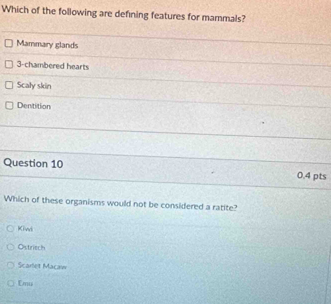 Which of the following are defning features for mammals?
Mammary glands
3-chambered hearts
Scaly skin
Dentition
Question 10 0.4 pts
Which of these organisms would not be considered a ratite?
Kiwi
Ostritch
Scarlet Macaw
Emu