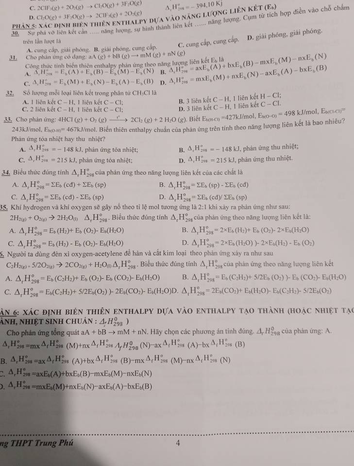 C. 2CIF_3(g)+2O_2(g)to CI_2O(g)+3F_2O(g) ∆,
D. Cl_2O(g)+3F_2O(g)to 2ClF_3(g)+2O_2(g) y đựa vào năng lượng liên kết H_(206)°=-394,10Kj (E_b)
30  Sự phá vô hiên kết cản ..... năng lượng, sự hình thành liên kết ...... năng lượng. Cụm từ tích hợp điễn vào chỗ chấm
phản 5
trên lần lượt là
A. cung cấp, giải phóng. B. giải phóng, cung cấp. C. cung cầp, cung cấp. D. giải phóng, giải phóng.
31. Cho phân ứng có dạng: aA(g)+bB(g)to mM(g)+nN(g) △ ,H_(20g)^o=axE_b(A)+bxE_b(B)-mxE_b(M)-nxE_b(N) E_bla
Công thức tính biến thiên enthalpy phản ứng theo năng lượng liên kết
A. △ ,H_(208)°=E_b(A)+E_b(B)-E_b(M)-E_b(N) B.
C. △ _1H_(20x)°=E_b(M)+E_b(N)-E_b(A)-E_b(B) D. △ _1H_(208)°=m* E_b(M)+n* E_b(N)-a* E_b(A)-b* E_b(B)
32. Số lượng mỗi loại liên kết trong phân tử CH_3CIIa
A. 1 liên kết C-H 1 liên kết C-C1; B. 3 liên kết C-H 1, 1 liên kết H-Cl;
C. 2 liên kết C-H. I liên kết C-CI; D. 3 liên kết C-H I, I liên kết C-C1.
33. Cho phản ứng: 4HCI(g)+O _2(g)to 2Cl_2(g)+2H_2O(g). Biết E_k(H-Cl)=427kJ /mol. E_b(O-O)=498kJ/mol,E_b(Cl-Cl)=
243kJ/mol, E_k(O-H)=467kJ /mol. Biến thiên enthalpy chuẩn của phản ứng trên tính theo năng lượng liên kết là bao nhiêu?
Phân ứng tỏa nhiệt hay thu nhiệt?
A. △ _rH_(298)°=-148kJ phản ứng tỏa nhiệt; B. △ _cH_(298)°=-148kJ , phản ứng thu nhiệt;
C. △ _rH_(298)°=215kJ phản ứng tỏa nhiệt; D. △ _1H_(298)^o=215kJ , phản ứng thu nhiệt.
34. Biểu thức đúng tỉnh △ _rH_(298)^o của phản ứng theo năng lượng liên kết của các chất là
A. △ _rH_(298)^o=sumlimits E_b(cd)+sumlimits E_b(sp) B. △ _rH_(298)^o=sumlimits E_b(sp)-sumlimits E_b(cd)
C. △ _rH_(298)°=sumlimits E_b(cd)-sumlimits E_b(sp) △ _rH_(298)^o=sumlimits E_b(cd)/sumlimits E_b(sp)
D.
35. Khí hydrogen và khí oxygen sẽ gây nổ theo tỉ lệ mol tương ứng là 2:1 khi xảy ra phản ứng như sau:
2H_2(g)+O_2(g)to 2H_2O_(l) △ _rH_(298)^o , Biểu thức đúng tính △ _rH_(298)^o của phản ứng theo năng lượng liên kết là:
B.
A. △ _rH_(298)^o=E_b(H_2)+E_b(O_2)-E_b(H_2O) △ _rH_(298)°=2* E_b(H_2)+E_b(O_2)-2* E_b(H_2O)
D.
C. △ _rH_(298)°=E_b(H_2)-E_b(O_2)-E_b(H_2O) △ _rH_(298)^o=2* E_b(H_2O))-2* E_b(H_2)-E_b(O_2)
6 Người ta dùng đèn xỉ oxygen-acetylene để hàn và cắt kim loại theo phản ứng xây ra như sau
C H_2(g)+5/2O_2(g)to 2CO_2(g)+H_2O_(l)△ _rH_(298)^o. Biểu thức đúng tính △ _rH_(298)^o của phản ứng theo năng lượng liên kết
A. △ _rH_(298)^o=E_b(C_2H_2)+E_b(O_2)-E_b(CO_2)-E_b(H_2O) B. △ _rH_(298)^o=E_b(C_2H_2)+5/2E_b(O_2))-E_b(CO_2)-E_b(H_2O)
C. △ _rH_(298)^o=E_b(C_2H_2)+5/2E_b(O_2))-2E_b(CO_2)-E_b(H_2O)D. △ _rH_(298)^o=2E_b(CO_2)+E_b(H_2O)-E_b(C_2H_2)-5/2E_b(O_2)
ăn 6: xác định biên thiên enthalpy dựa vào enthalpy tạo thành (hoạc nhiệt tạc
ànH, nHIệT sINH ChUản : △ _fH_(298)^0)
Cho phản ứng tổng quát aA+bBto mM+nN. Hãy chọn các phương án tinh đủng. △ _rH_(298)^(θ) của phản ứng: A.
△ _rH_(298)°=mx△ _fH_(298)°(M)+nx△ _fH_(298)°,A_f^((circ),_298)(N)-ax△ _fH_(298)°(A)-bx^(△ _f)^(98)°(B)
B. △ _rH_(298)^(ox△ _f)H_(298)^o(A)+bx△ _fH_(298)^o(B)-mx△ _fH_(298)^o(M_(298)°(M)-nx△ _fH_(298)°(N)
` △ _rH_(298)°=axE_b(A)+bxE_b(B)-mxE_b(M)-nxE_b(N)
). △ _rH_(298)^o=m* E_b(M)+n* E_b(N)-axE_b(A)-bxE_b(B)
ng THPT Trung Phú 4