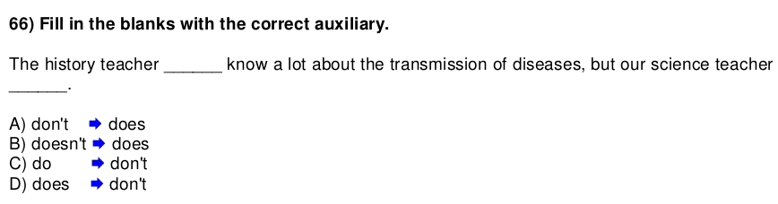 Fill in the blanks with the correct auxiliary.
The history teacher _know a lot about the transmission of diseases, but our science teacher
_
A) don't does
B) doesn't does
C) do don't
D) does don't