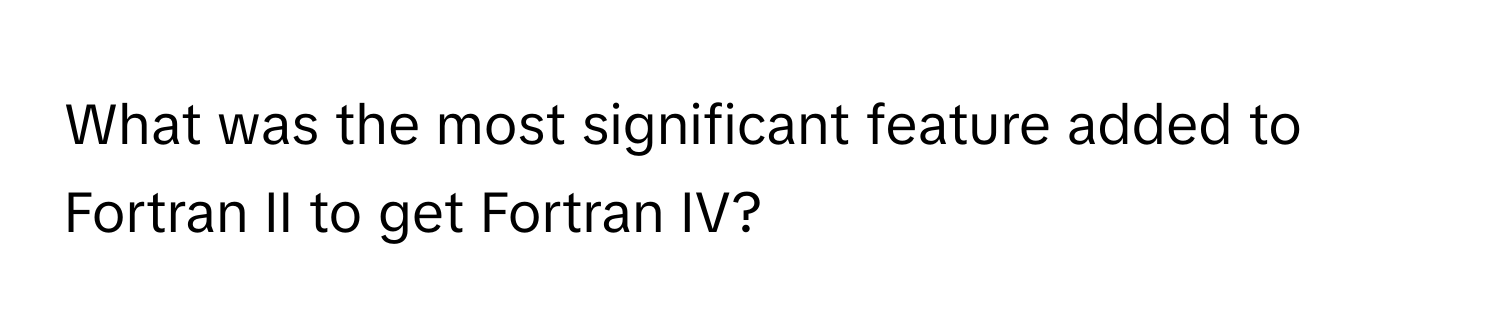 What was the most significant feature added to Fortran II to get Fortran IV?