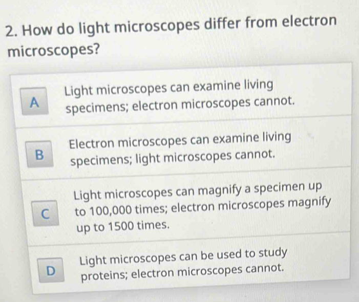 How do light microscopes differ from electron
microscopes?
Light microscopes can examine living
A specimens; electron microscopes cannot.
Electron microscopes can examine living
B specimens; light microscopes cannot.
Light microscopes can magnify a specimen up
C to 100,000 times; electron microscopes magnify
up to 1500 times.
D Light microscopes can be used to study
proteins; electron microscopes cannot.