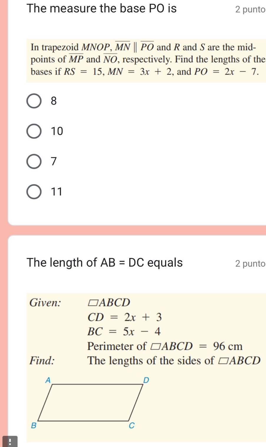 The measure the base PO is 2 punto
In trapezoid MNOP, overline MNparallel overline PO and R and S are the mid-
points of overline MP and overline NO , respectively. Find the lengths of the
bases if RS=15, MN=3x+2 , and PO=2x-7.
8
10
7
11
The length of AB=DC equals 2 punto
Given: □ ABCD
CD=2x+3
BC=5x-4
Perimeter of □ ABCD=96cm
Find: The lengths of the sides of □ ABCD!