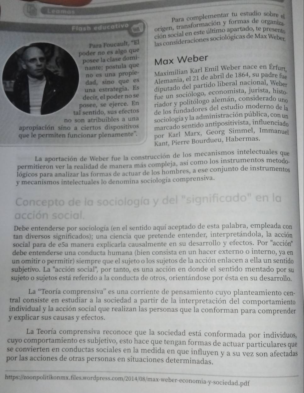 Leamos
Para complementar tu estudio sobre el
Flash educativo origen, transformación y formas de organiza
ción social en este último apartado, te presento
Para Foucault, “El las consideraciones sociológicas de Max Weber.
er no es algo que
see la clase domi- Max Weber
ante; postula que
o es una propie- Maximilian Karl Emil Weber nace en Érfurt,
ad, sino que es Alemania, el 21 de abril de 1864, su padre fue
na estrategia. Es diputado del partido liberal nacional, Weber
cir, el poder no se fue un sociólogo, economista, jurista, histo-
ee, se ejerce. En riador y politólogo alemán, considerado uno
ntido, sus efectos de los fundadores del estudio moderno de la
no son atribuibles a una sociología y la administración pública, con un
apropiación sino a ciertos dispositivos marcado sentido antipositivista, influenciado
que le permiten funcionar plenamente”. por Karl Marx, Georg Simmel, Immanuel
Kant, Pierre Bourdueu, Habermas.
La aportación de Weber fue la construcción de los mecanismos intelectuales que
permitieron ver la realidad de manera más compleja, así como los instrumentos metodo.
lógicos para analizar las formas de actuar de los hombres, a ese conjunto de instrumentos
y mecanismos intelectuales lo denomina sociología comprensiva.
Concepto de la sociología y del "significado" en la
acción social.
Debe entenderse por sociología (en el sentido aquí aceptado de esta palabra, empleada con
tan diversos significados); una ciencia que pretende entender, interpretándola, la acción
social para de e5a manera explicarla causalmente en su desarrollo y efectos. Por "acción'
debe entenderse una conducta humana (bien consista en un hacer externo o interno, ya en
un omitir o permitir) siempre que el sujeto o los sujetos de la acción enlacen a ella un sentido
subjetivo. La "acción social", por tanto, es una acción en donde el sentido mentado por su
sujeto o sujetos está referido a la conducta de otros, orientándose por ésta en su desarrollo.
La “Teoría comprensiva” es una corriente de pensamiento cuyo planteamiento cen-
tral consiste en estudiar a la sociedad a partir de la interpretación del comportamiento
individual y la acción social que realizan las personas que la conforman para comprender
y explicar sus causas y efectos.
La Teoría comprensiva reconoce que la sociedad está conformada por individuos,
cuyo comportamiento es subjetivo, esto hace que tengan formas de actuar particulares que
se convierten en conductas sociales en la medida en que influyen y a su vez son afectadas
por las acciones de otras personas en situaciones determinadas.
_
_
https://zoonpolitikonmx.files.wordpress.com/2014/08/max-weber-economia-y-sociedad.pdf