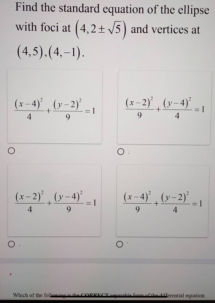 Find the standard equation of the ellipse 
with foci at (4,2± sqrt(5)) and vertices at
(4,5),(4,-1).
frac (x-4)^24+frac (y-2)^29=1
frac (x-2)^29+frac (y-4)^24=1;
frac (x-2)^24+frac (y-4)^29=1 frac (x-4)^29+frac (y-2)^24=1
* 
Which of the following is the CORRECT separable form of the differential equation