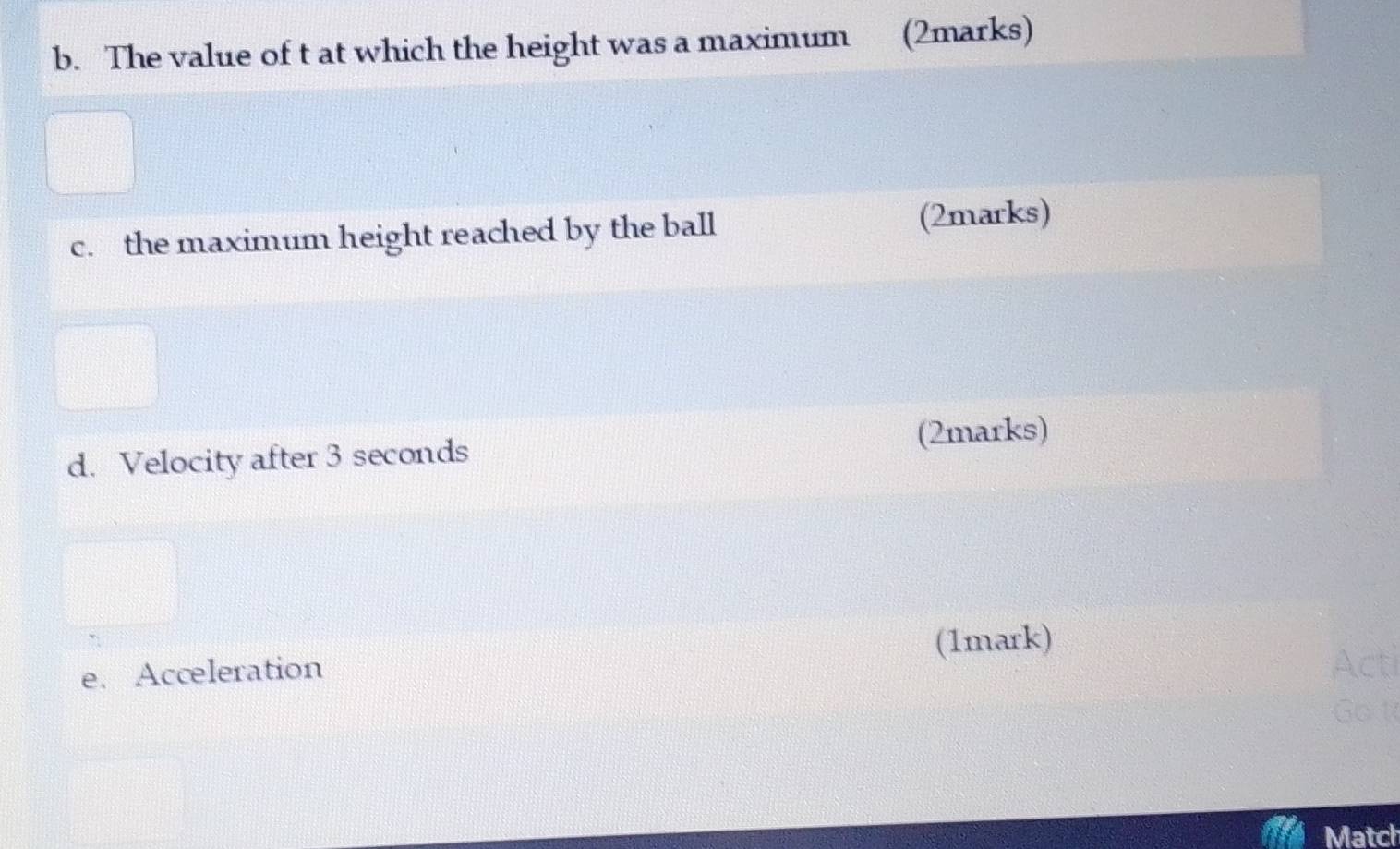 The value of t at which the height was a maximum (2marks) 
c. the maximum height reached by the ball (2marks) 
d. Velocity after 3 seconds (2marks) 
e. Acceleration (1mark) 
Match