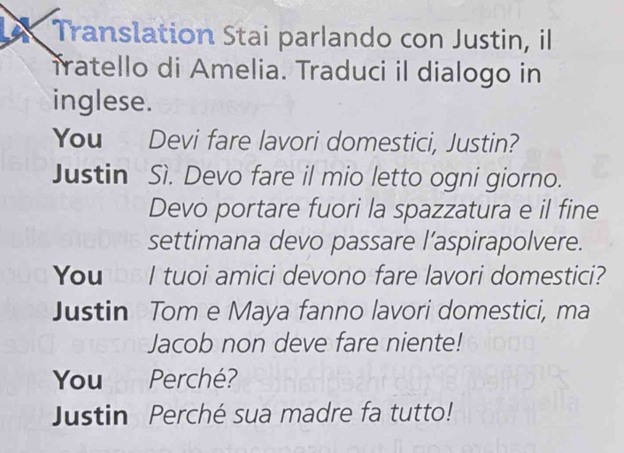 A Translation Stai parlando con Justin, il 
Tratello di Amelia. Traduci il dialogo in 
inglese. 
You Devi fare lavori domestici, Justin? 
Justin Sì. Devo fare il mio letto ogni giorno. 
Devo portare fuori la spazzatura e il fine 
settimana devo passare l’aspirapolvere. 
You I tuoi amici devono fare lavori domestici? 
Justin Tom e Maya fanno lavori domestici, ma 
Jacob non deve fare niente! 
You thn Perché? 
Justin Perché sua madre fa tutto!