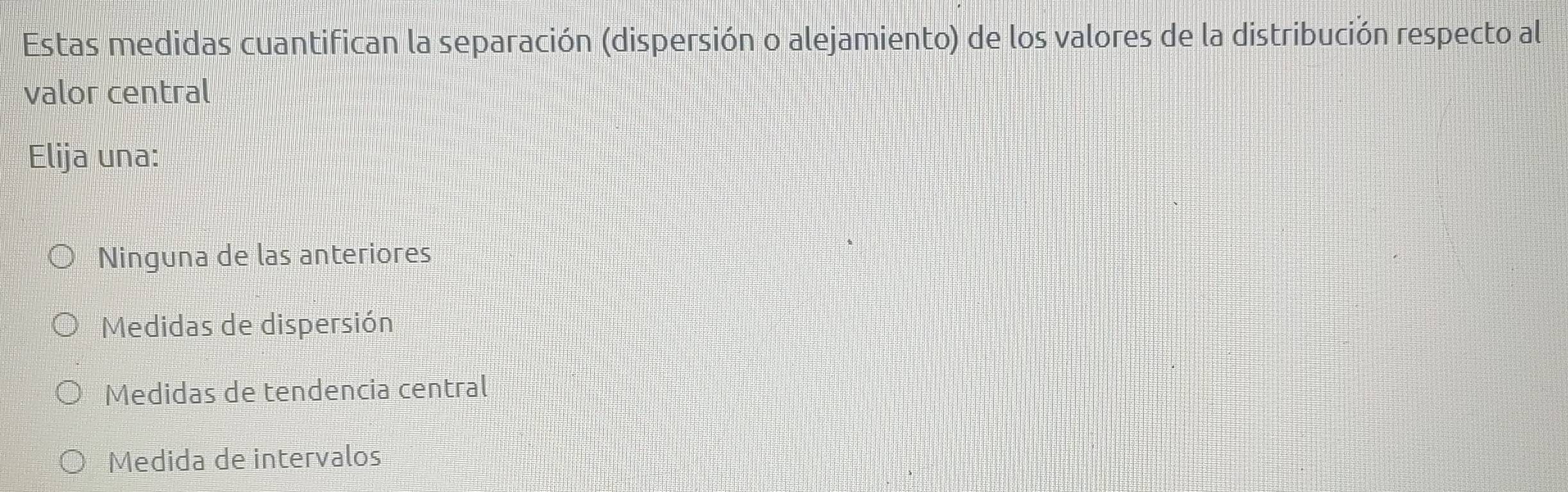 Estas medidas cuantifican la separación (dispersión o alejamiento) de los valores de la distribución respecto al
valor central
Elija una:
Ninguna de las anteriores
Medidas de dispersión
Medidas de tendencia central
Medida de intervalos