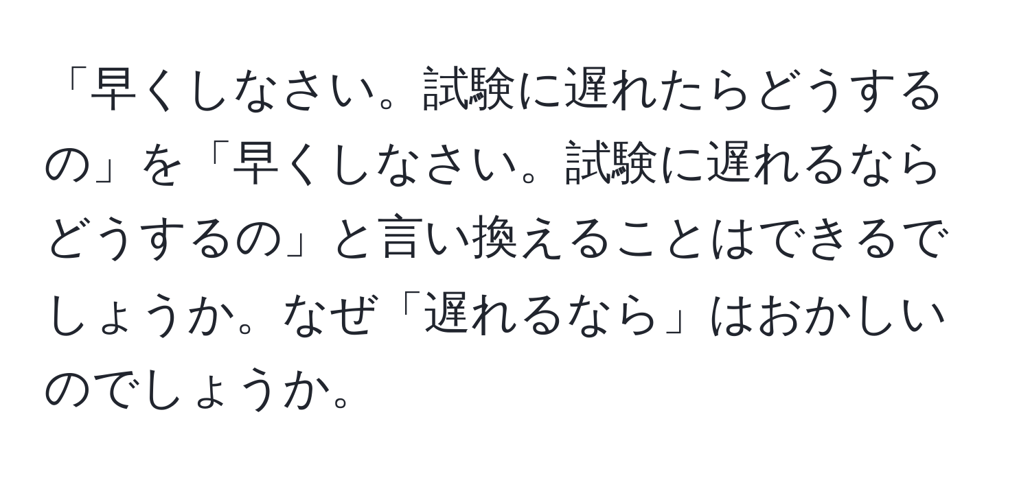 「早くしなさい。試験に遅れたらどうするの」を「早くしなさい。試験に遅れるならどうするの」と言い換えることはできるでしょうか。なぜ「遅れるなら」はおかしいのでしょうか。