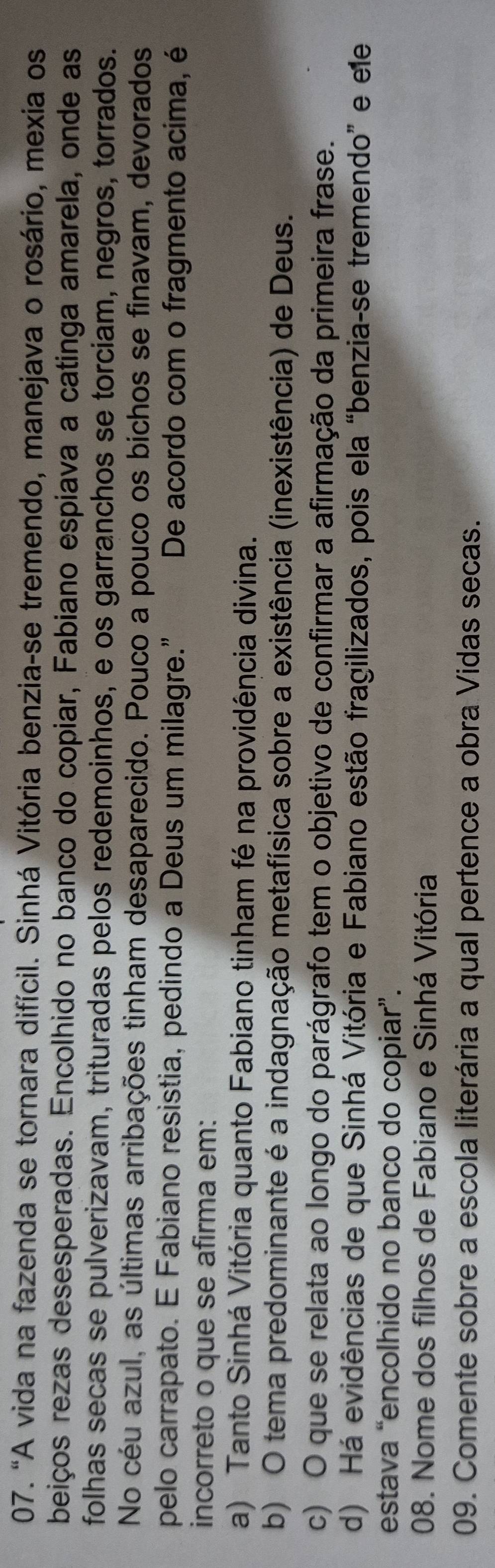 "A vida na fazenda se tornara difícil. Sinhá Vitória benzia-se tremendo, manejava o rosário, mexia os
beiços rezas desesperadas. Encolhido no banco do copiar, Fabiano espiava a catinga amarela, onde as
folhas secas se pulverizavam, trituradas pelos redemoinhos, e os garranchos se torciam, negros, torrados.
No céu azul, as últimas arribações tinham desaparecido. Pouco a pouco os bichos se finavam, devorados
pelo carrapato. E Fabiano resistia, pedindo a Deus um milagre.” De acordo com o fragmento acima, é
incorreto o que se afirma em:
a) Tanto Sinhá Vitória quanto Fabiano tinham fé na providência divina.
b) O tema predominante é a indagnação metafísica sobre a existência (inexistência) de Deus.
c) O que se relata ao longo do parágrafo tem o objetivo de confirmar a afirmação da primeira frase.
d) Há evidências de que Sinhá Vitória e Fabiano estão fragilizados, pois ela “benzia-se tremendo” e ele
estava “encolhido no banco do copiar”.
08. Nome dos filhos de Fabiano e Sinhá Vitória
09. Comente sobre a escola literária a qual pertence a obra Vidas secas.