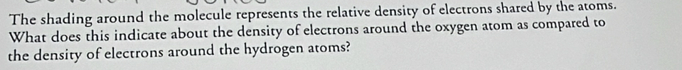 The shading around the molecule represents the relative density of electrons shared by the atoms. 
What does this indicate about the density of electrons around the oxygen atom as compared to 
the density of electrons around the hydrogen atoms?